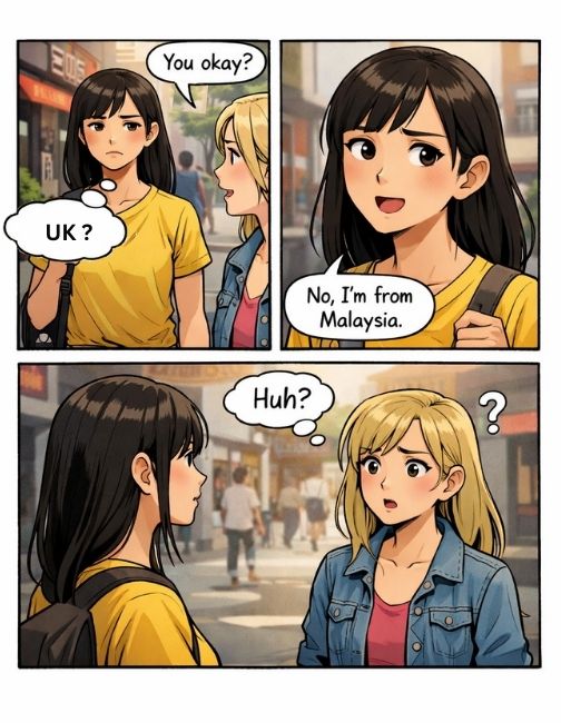 A foreigner is walking down the street in the US with a serious, poker face. A local American girl notices and asks kindly, “You okay?”   The foreigner pauses, confused, and replies: “No, I’m from Malaysia.” The American girl just stands there… confused.